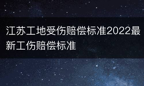 江苏工地受伤赔偿标准2022最新工伤赔偿标准