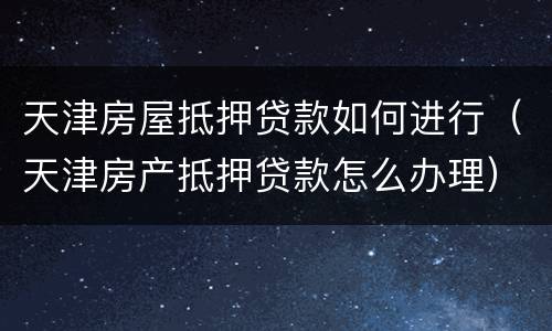 天津房屋抵押贷款如何进行（天津房产抵押贷款怎么办理）