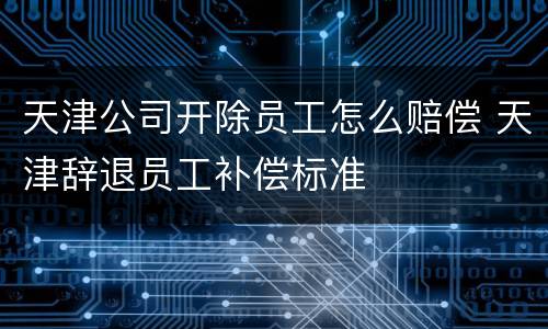 天津公司开除员工怎么赔偿 天津辞退员工补偿标准