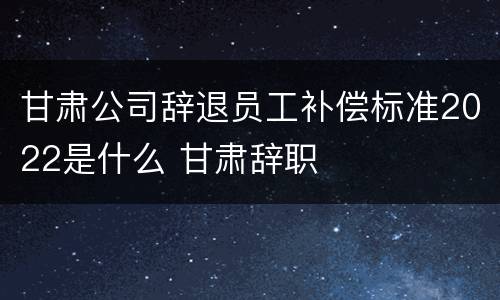 甘肃公司辞退员工补偿标准2022是什么 甘肃辞职