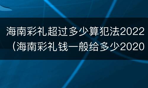海南彩礼超过多少算犯法2022（海南彩礼钱一般给多少2020）