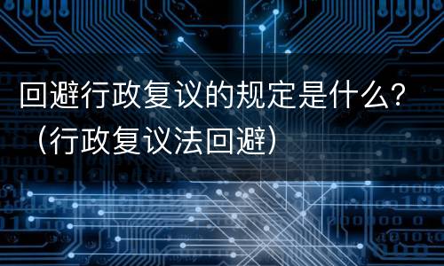 回避行政复议的规定是什么？（行政复议法回避）