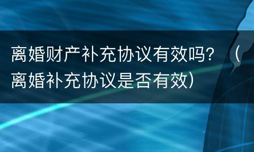 离婚财产补充协议有效吗？（离婚补充协议是否有效）