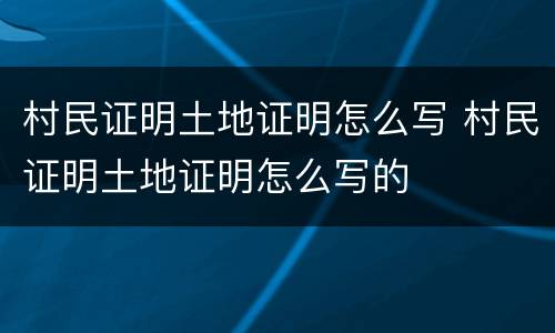 村民证明土地证明怎么写 村民证明土地证明怎么写的