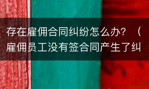 存在雇佣合同纠纷怎么办？（雇佣员工没有签合同产生了纠纷怎么处理）