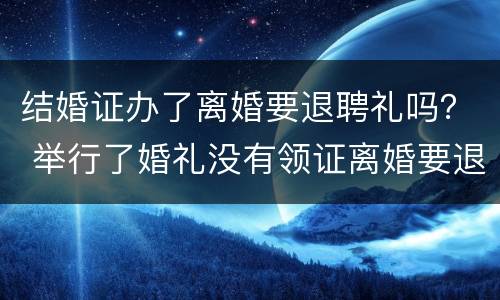 结婚证办了离婚要退聘礼吗？ 举行了婚礼没有领证离婚要退彩礼吗