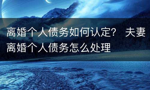 离婚个人债务如何认定？ 夫妻离婚个人债务怎么处理