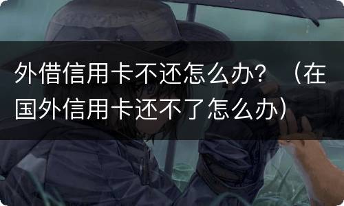 外借信用卡不还怎么办？（在国外信用卡还不了怎么办）