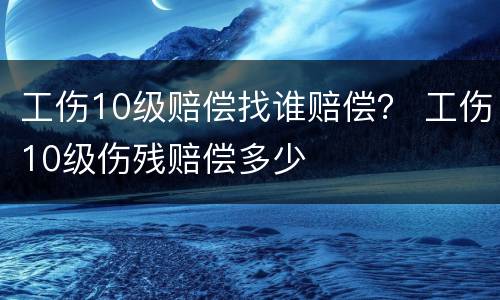 工伤10级赔偿找谁赔偿？ 工伤10级伤残赔偿多少