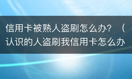 信用卡被熟人盗刷怎么办？（认识的人盗刷我信用卡怎么办）
