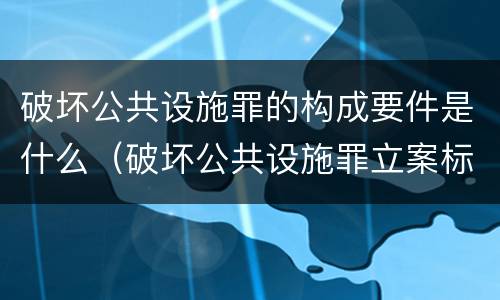 破坏公共设施罪的构成要件是什么（破坏公共设施罪立案标准）