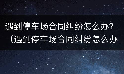 遇到停车场合同纠纷怎么办？（遇到停车场合同纠纷怎么办理）