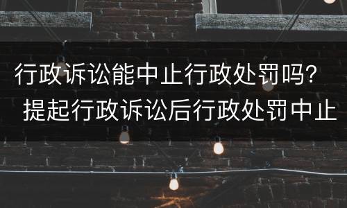 行政诉讼能中止行政处罚吗？ 提起行政诉讼后行政处罚中止吗