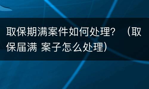 取保期满案件如何处理？（取保届满 案子怎么处理）