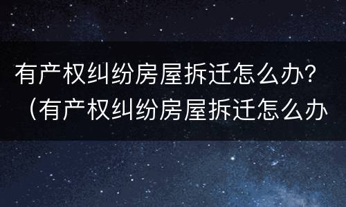 有产权纠纷房屋拆迁怎么办？（有产权纠纷房屋拆迁怎么办）