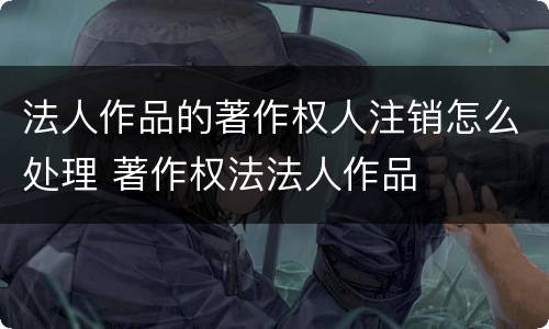 法人作品的著作权人注销怎么处理 著作权法法人作品