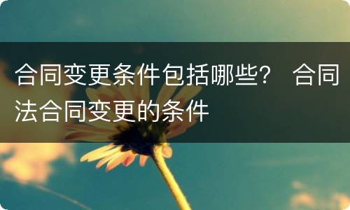 合同变更条件包括哪些？ 合同法合同变更的条件