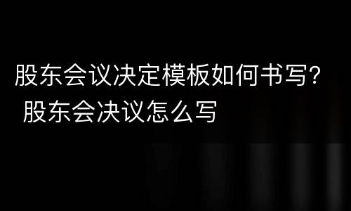 股东会议决定模板如何书写？ 股东会决议怎么写