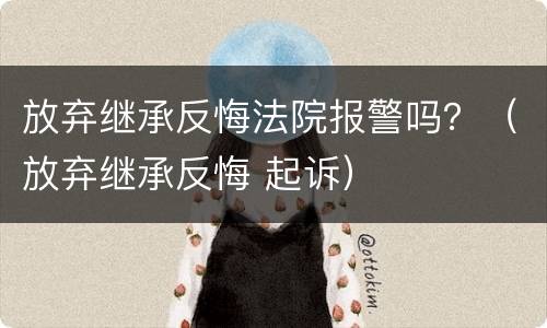 放弃继承反悔法院报警吗？（放弃继承反悔 起诉）