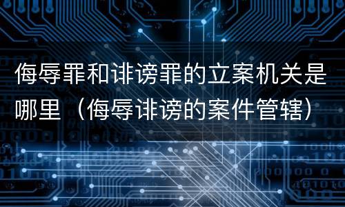 侮辱罪和诽谤罪的立案机关是哪里（侮辱诽谤的案件管辖）