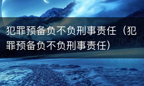 犯罪预备负不负刑事责任（犯罪预备负不负刑事责任）