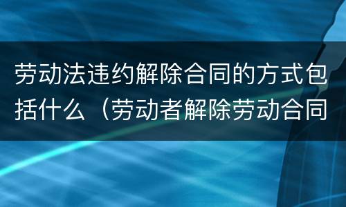 劳动法违约解除合同的方式包括什么（劳动者解除劳动合同的违约金）