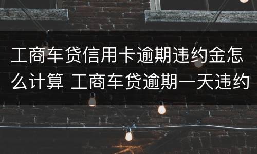 工商车贷信用卡逾期违约金怎么计算 工商车贷逾期一天违约金