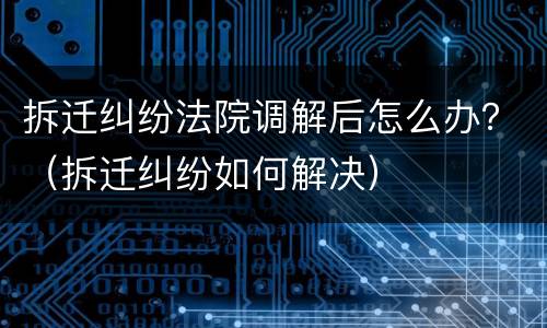 拆迁纠纷法院调解后怎么办？（拆迁纠纷如何解决）