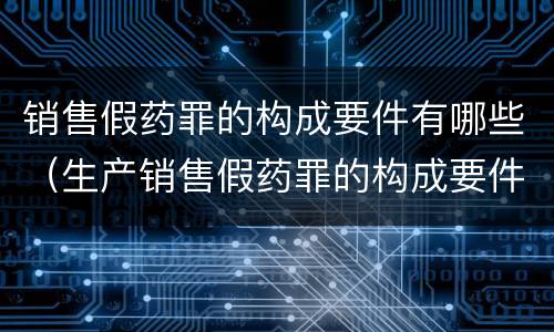 销售假药罪的构成要件有哪些（生产销售假药罪的构成要件）