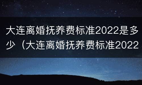 大连离婚抚养费标准2022是多少（大连离婚抚养费标准2022是多少钱）