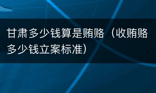 甘肃多少钱算是贿赂（收贿赂多少钱立案标准）