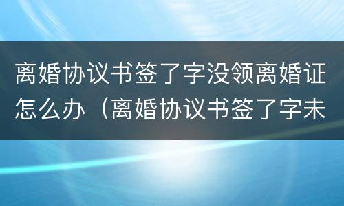离婚协议书签了字没领离婚证怎么办（离婚协议书签了字未办理离婚手续）