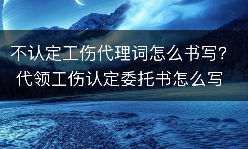 不认定工伤代理词怎么书写？ 代领工伤认定委托书怎么写