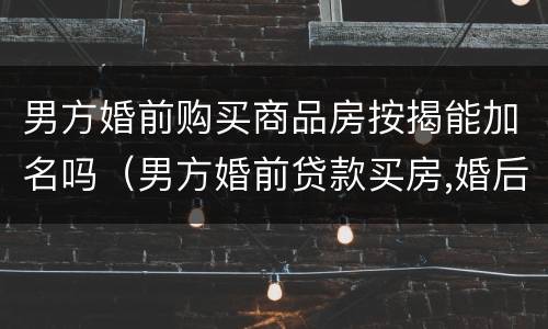 男方婚前购买商品房按揭能加名吗（男方婚前贷款买房,婚后能加女方名字吗）