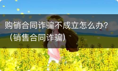购销合同诈骗不成立怎么办？（销售合同诈骗）