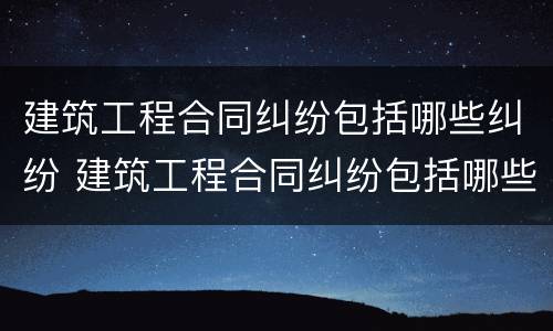 建筑工程合同纠纷包括哪些纠纷 建筑工程合同纠纷包括哪些纠纷案例