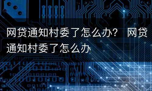 网贷通知村委了怎么办？ 网贷通知村委了怎么办