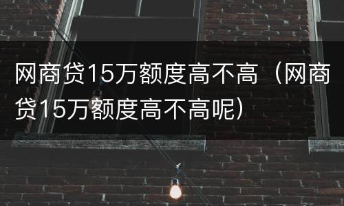 网商贷15万额度高不高（网商贷15万额度高不高呢）