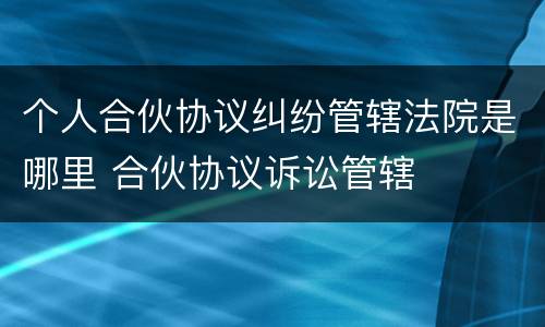 个人合伙协议纠纷管辖法院是哪里 合伙协议诉讼管辖
