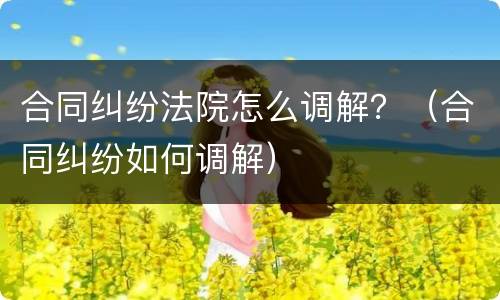 合同纠纷法院怎么调解？（合同纠纷如何调解）