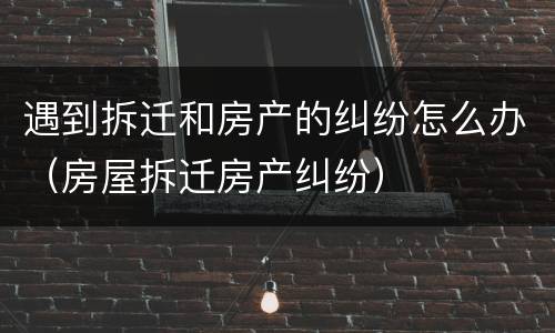 遇到拆迁和房产的纠纷怎么办（房屋拆迁房产纠纷）