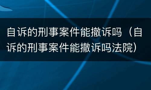 自诉的刑事案件能撤诉吗（自诉的刑事案件能撤诉吗法院）