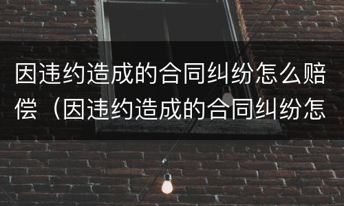 因违约造成的合同纠纷怎么赔偿（因违约造成的合同纠纷怎么赔偿呢）