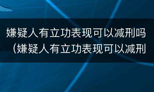 嫌疑人有立功表现可以减刑吗（嫌疑人有立功表现可以减刑吗知乎）