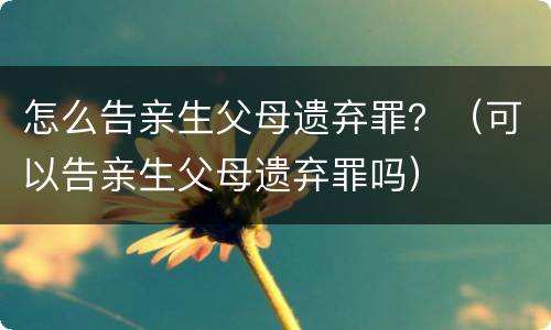 怎么告亲生父母遗弃罪？（可以告亲生父母遗弃罪吗）