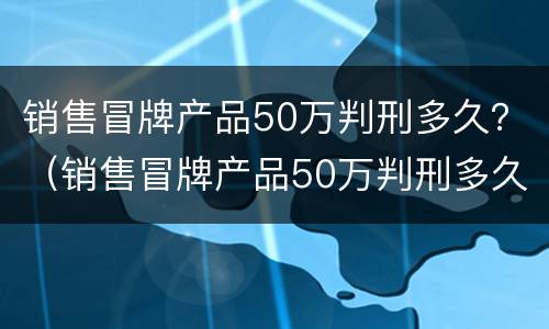 销售冒牌产品50万判刑多久？（销售冒牌产品50万判刑多久）