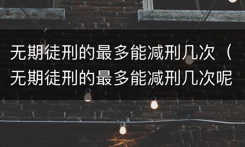 无期徒刑的最多能减刑几次（无期徒刑的最多能减刑几次呢）