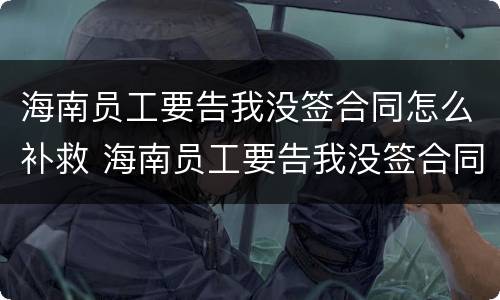 海南员工要告我没签合同怎么补救 海南员工要告我没签合同怎么补救他
