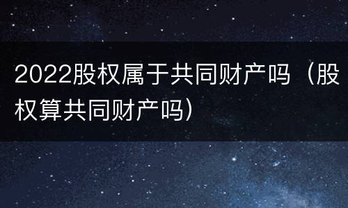2022股权属于共同财产吗（股权算共同财产吗）