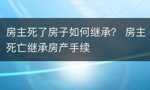 房主死了房子如何继承？ 房主死亡继承房产手续